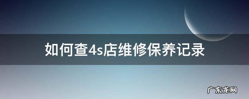 如何查到4s店维修保养记录 如何查4s店维修保养记录