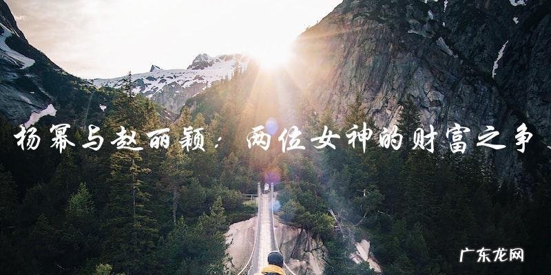 财富之争:杨幂与赵丽颖,谁才是真正的富豪?