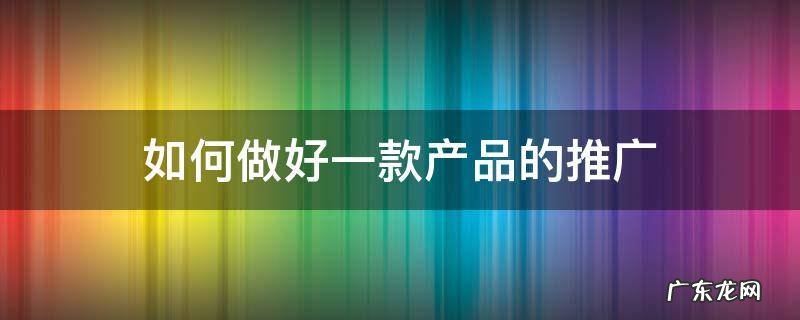 如何做好一款产品的推广 怎样做好一个产品的推广