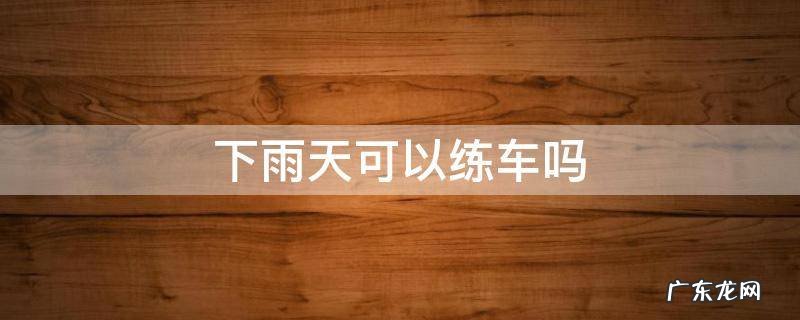 下雨天可以练车吗 驾校下雨天可以练车吗