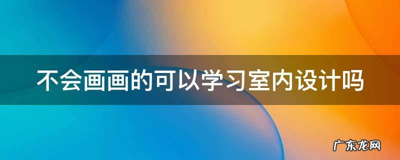 不会画画的可以学习室内设计吗 不会画画能学室内设计吗