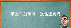 平安车贷可以一次性还完吗 平安车贷怎么一次性还款