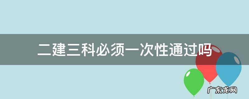 二建考试科目必须一次性通过吗 二建三科必须一次性通过吗
