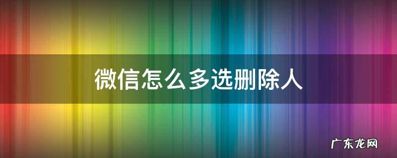 微信可以选择多人删除吗 微信怎么多选删除人