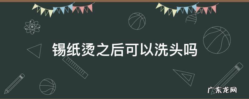 锡纸烫刚刚烫完能不能洗头 锡纸烫之后可以洗头吗