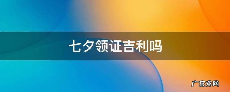 七夕领证吉利吗 七夕到底适不适合领证