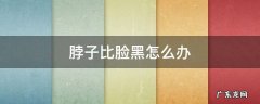 脖子比脸黑怎么办 脖子比脸黑怎么回事