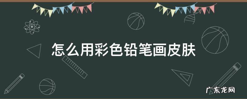 彩铅画皮肤用什么色的笔 怎么用彩色铅笔画皮肤
