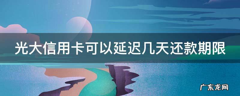 光大能延迟几天还款 光大信用卡可以延迟几天还款期限