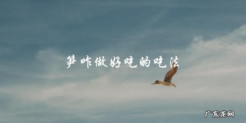 如何让笋变得美味可口?一些简单的烹饪技巧和食谱