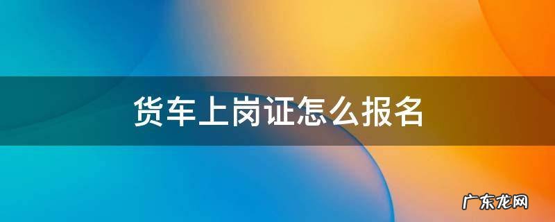 货车上岗证怎么报名 货车上岗证怎么办理