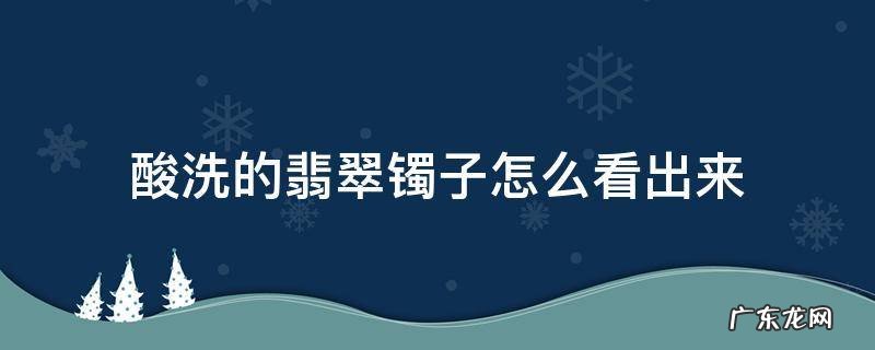 酸洗的翡翠镯子怎么看出来 酸洗的翡翠镯子怎么看出来网状