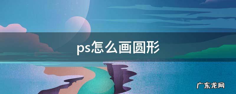 ps怎么画圆形 ps怎么画圆形边框