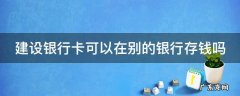 建设银行卡可以在别的银行存钱吗 建设银行卡可以在其他银行存款吗