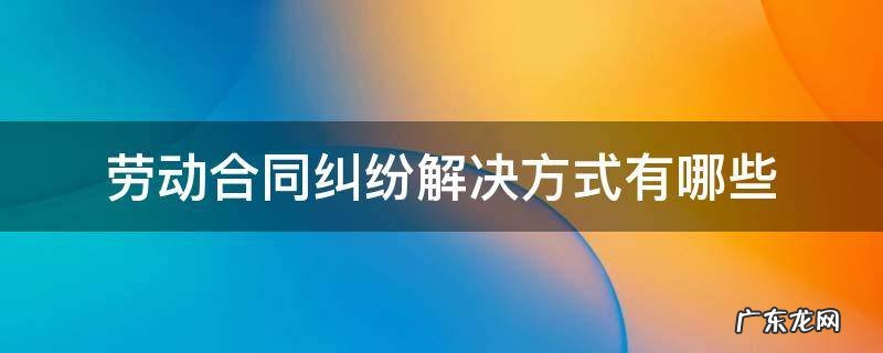 劳动合同纠纷解决方式有哪些 劳动合同法纠纷怎么解决?