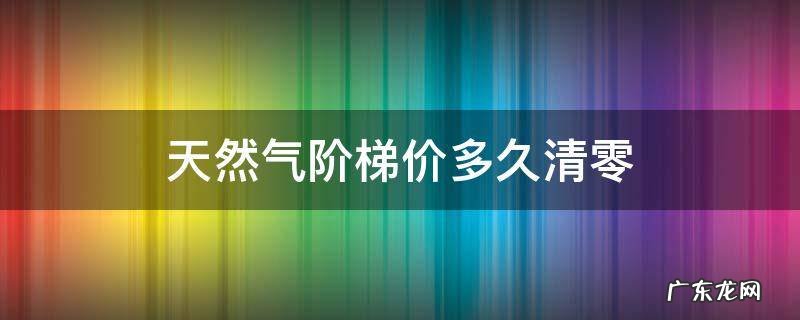 天然气阶梯收费每年清零吗 天然气阶梯价多久清零