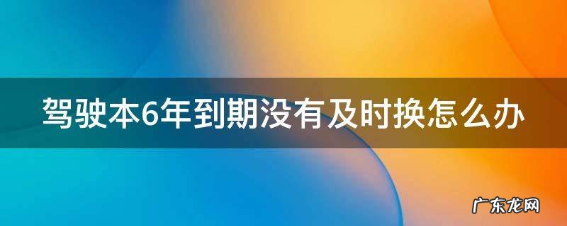驾驶证六年到期了没换会注销吗 驾驶本6年到期没有及时换怎么办