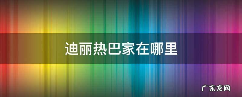 迪丽热巴家在哪里 迪丽热巴的家在哪里长什么样