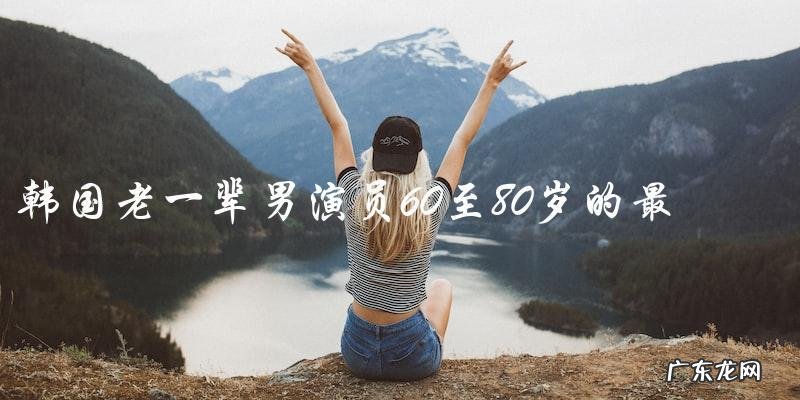 谁是韩国老一辈男演员60至80岁的最后一位传奇?