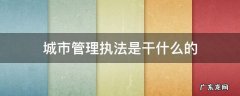 城市管理执法是干什么的 城市管理执法是什么?