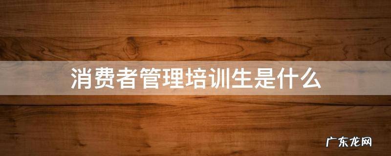 消费者管理培训生是什么 消费者管培生是做什么的