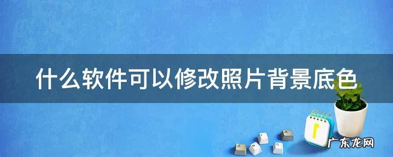 什么软件可以修改照片背景底色 什么软件可以修改照片背景底色颜色
