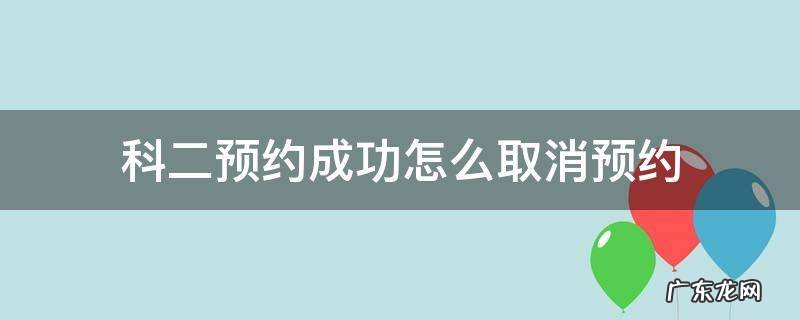 科二预约成功怎么取消预约 科二预约成功怎么取消预约能提前几天取消