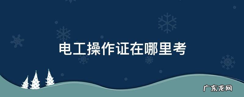 郴州市考电工操作证在哪里考 电工操作证在哪里考
