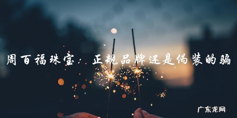 周百福珠宝:正规品牌还是伪装的骗局?
