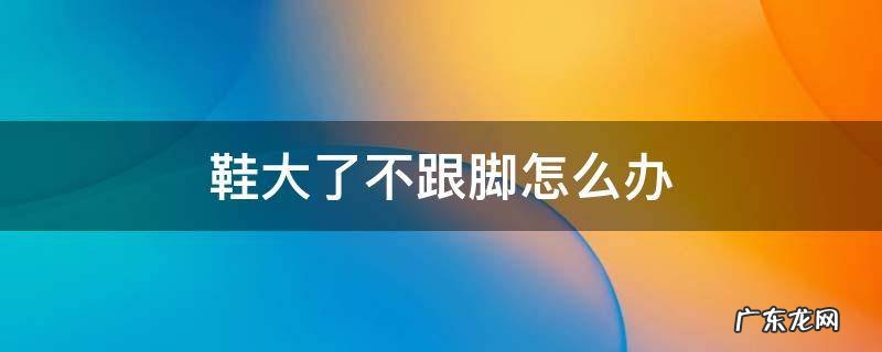 鞋大了不跟脚怎么办 方口鞋大了不跟脚怎么办