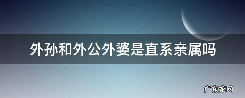 外孙和外公外婆是直系亲属吗 外公和外孙是不是直系亲属