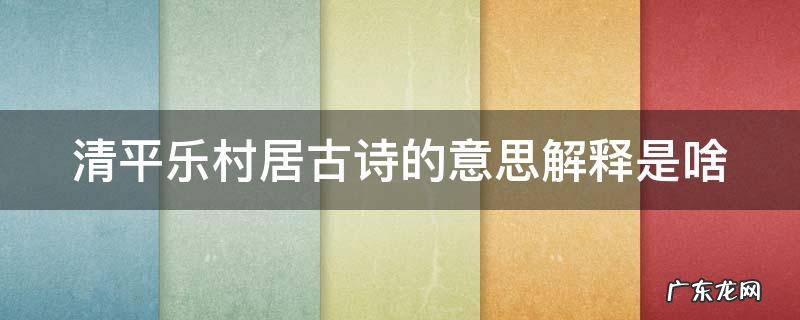清平乐村居古诗的意思解释是啥 清平乐村居古诗意思是什么