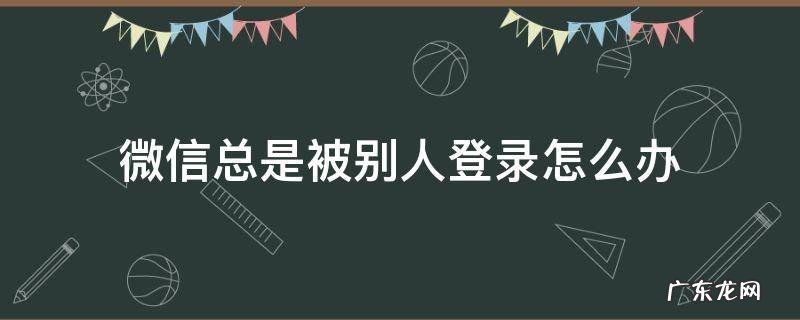 微信总是被别人登录怎么办 微信总是被别人登录怎么回事