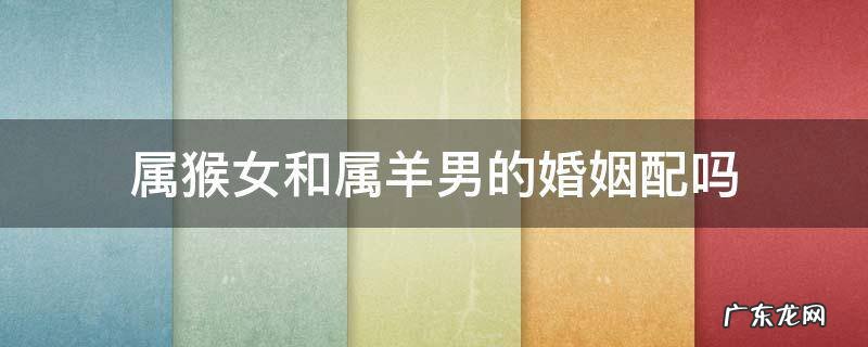 属猴女跟属羊男的婚姻配么 属猴女和属羊男的婚姻配吗