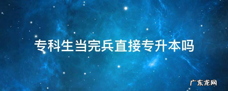 专科生当完兵以后是不是可以直接升专升本 专科生当完兵直接专升本吗