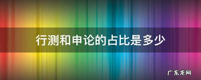 行测申论比值 行测和申论的占比是多少