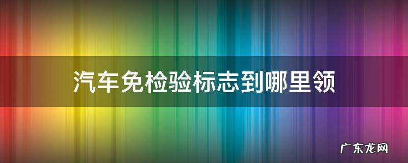 在哪领汽车免检标志 汽车免检验标志到哪里领