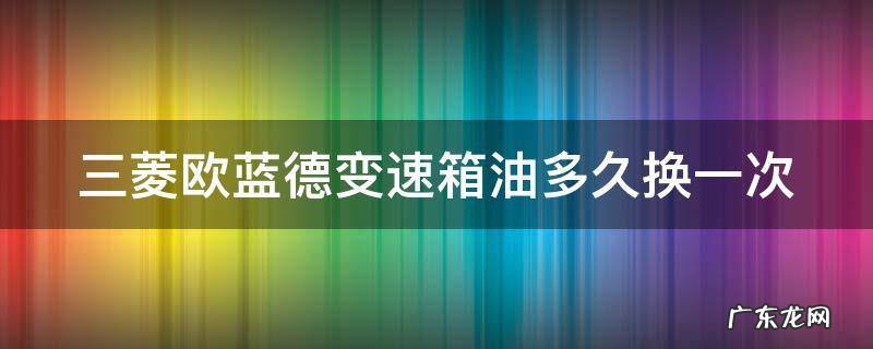 三菱欧蓝德变速箱油多久换一次最好 三菱欧蓝德变速箱油多久换一次