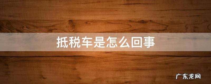 抵税车是怎么回事 抵税车是怎么回事可以买吗