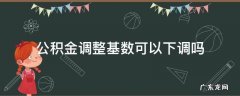 住房公积金的基数可以下调吗 公积金调整基数可以下调吗