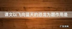课文以飞向蓝天的恐龙为题作用是 课文以飞向蓝天的恐龙为题作用是吸引读者还是总结全文