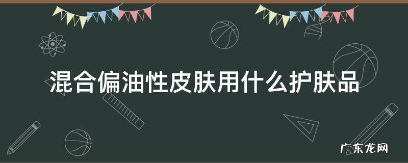 混合偏油性皮肤用什么护肤品 混合偏油性皮肤用什么护肤品男生