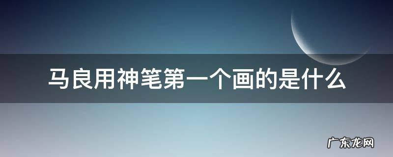 马良第一次用神笔画的是什么 马良用神笔第一个画的是什么