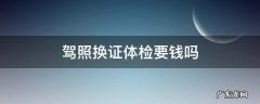 驾照换证体检要钱吗 换驾驶证体检要花多少钱