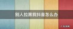怎样把抖音拉黑我的人也拉黑 别人拉黑我抖音怎么办