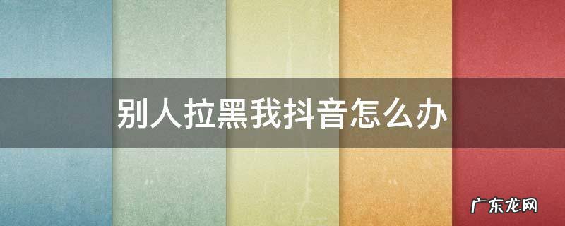 怎样把抖音拉黑我的人也拉黑 别人拉黑我抖音怎么办