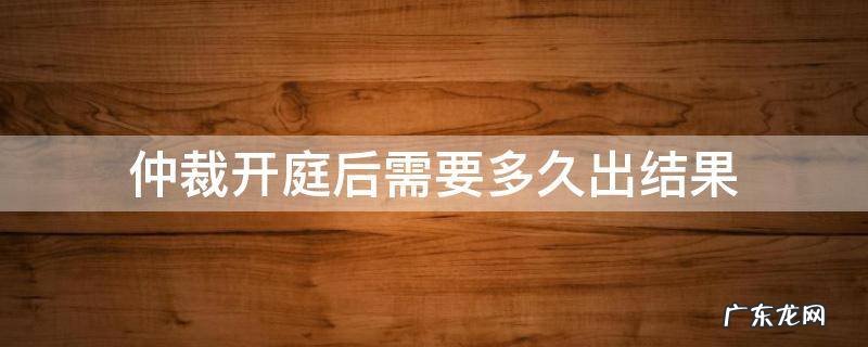 仲裁开庭结束多久会有结果呢 仲裁开庭后需要多久出结果
