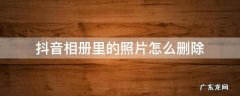 抖音相册里的照片怎么删除不了 抖音相册里的照片怎么删除