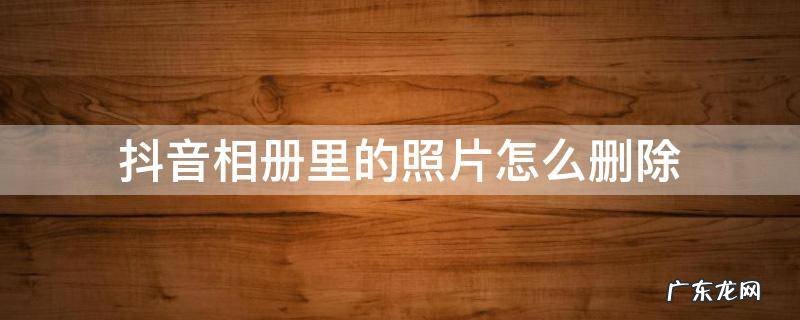 抖音相册里的照片怎么删除不了 抖音相册里的照片怎么删除