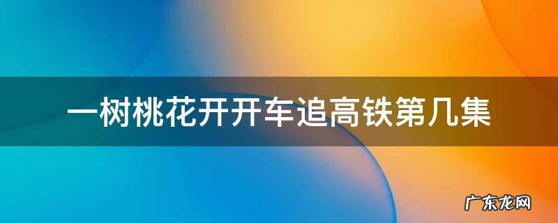 一树桃花开车追高铁是哪集 一树桃花开开车追高铁第几集